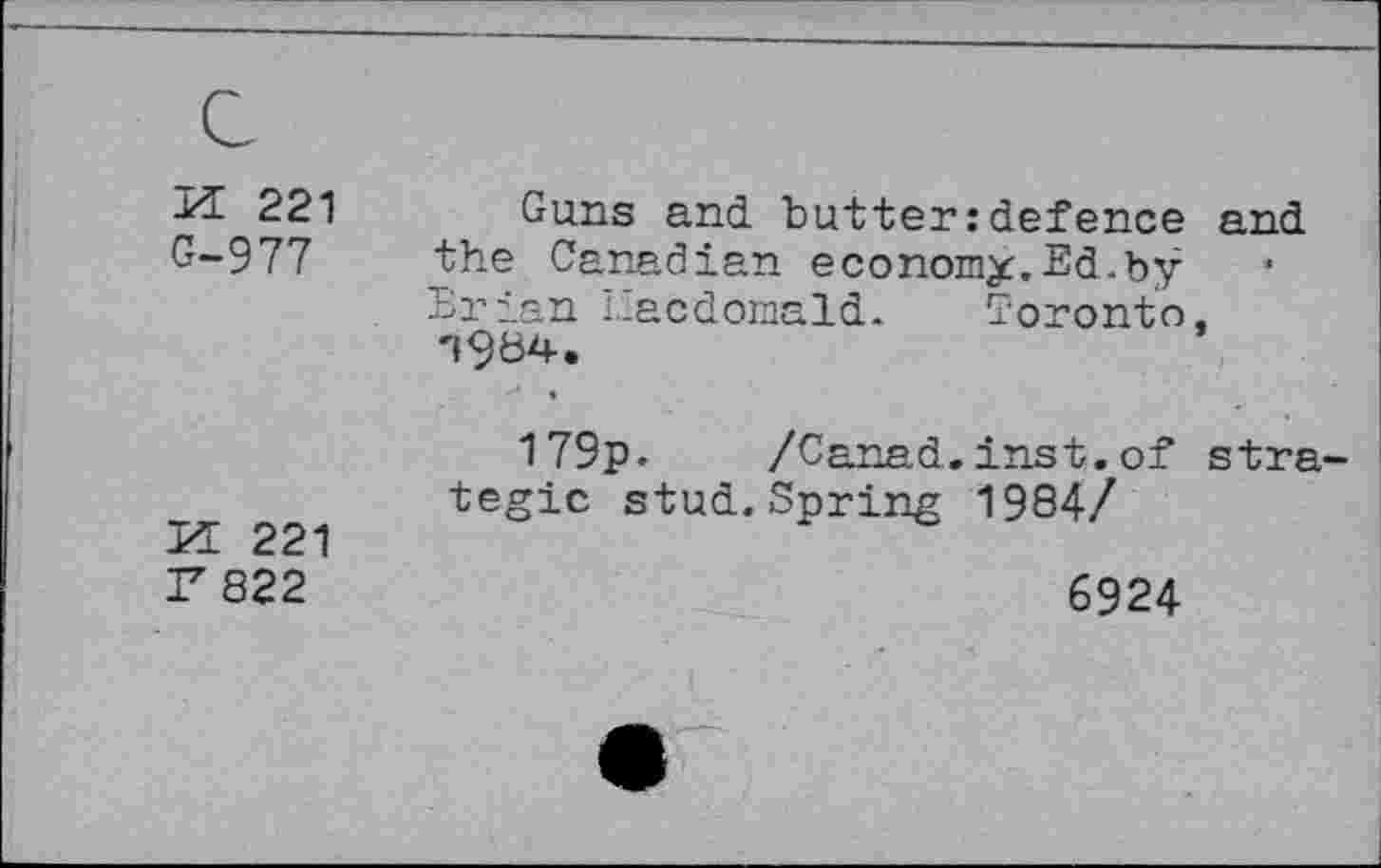 ﻿221 Guns and. butteridefence and G-977 the Canadian economy.Ed.by
Erian Eacdornald. Toronto, '»964.
179p. /Canad.inst. of strategic stud.Spring 1984/
Id 221
F822	6924